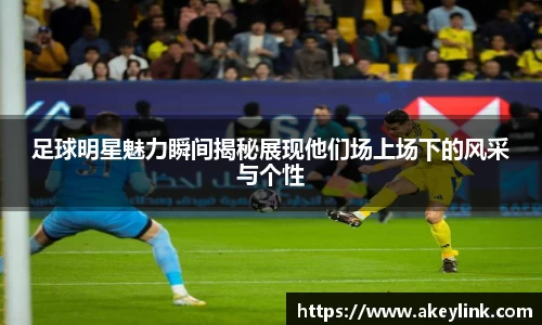 足球明星魅力瞬间揭秘展现他们场上场下的风采与个性